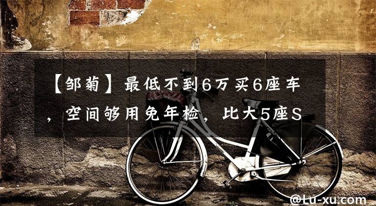 【邹菊】最低不到6万买6座车，空间够用免年检，比大5座SUV更值买