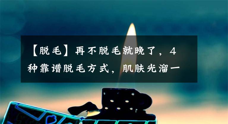 【脱毛】再不脱毛就晚了,4 种靠谱脱毛方式,肌肤光溜一夏