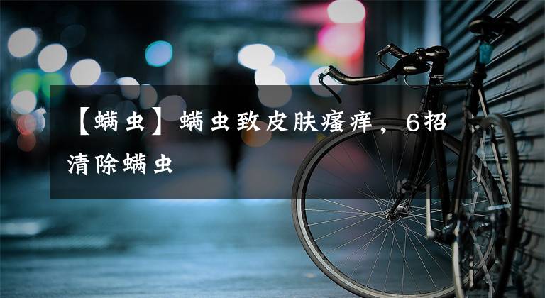 【螨虫】螨虫致皮肤瘙痒，6招清除螨虫