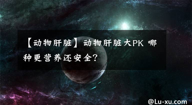 【动物肝脏】动物肝脏大PK 哪种更营养还安全?