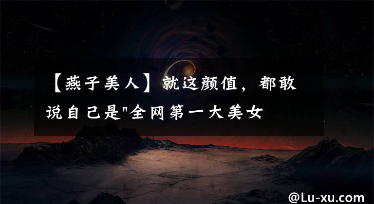 【燕子美人】就这颜值，都敢说自己是"全网第一大美女"