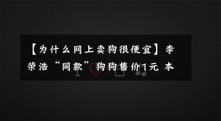 【为什么网上卖狗很便宜】李荣浩“同款”狗狗售价1元 本尊:为什么那么便宜