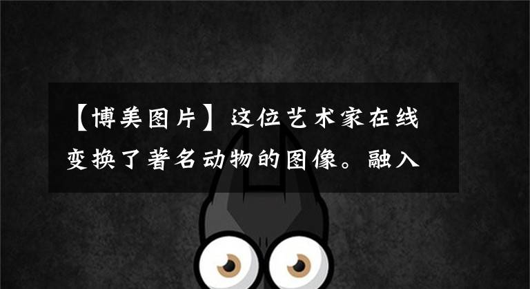 【博美图片】这位艺术家在线变换了著名动物的图像。融入现实生活中的雕塑