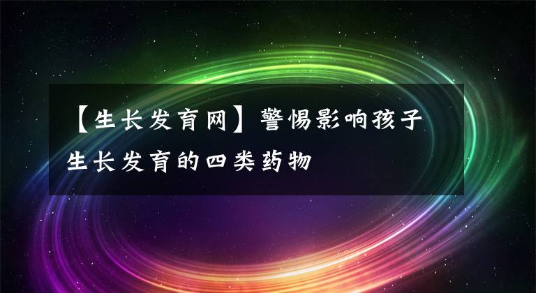 【生长发育网】警惕影响孩子生长发育的四类药物