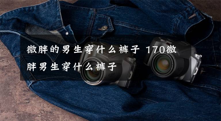 微胖的男生穿什么裤子 170微胖男生穿什么裤子