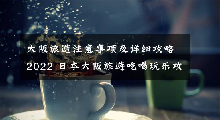 大阪旅游注意事项及详细攻略2022 日本大阪旅游吃喝玩乐攻略
