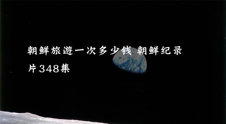朝鲜旅游一次多少钱 朝鲜纪录片348集