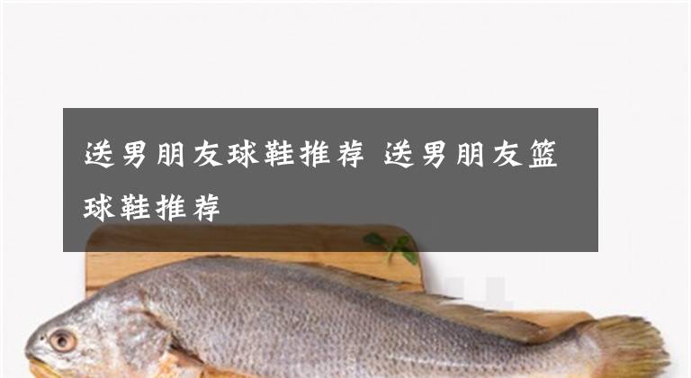 送男朋友球鞋推荐 送男朋友篮球鞋推荐