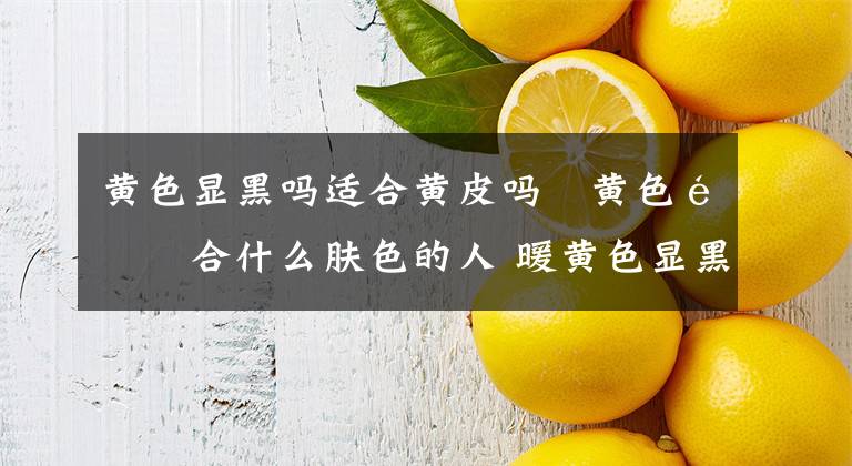 黄色显黑吗适合黄皮吗 黄色适合什么肤色的人 暖黄色显黑吗适合黄皮吗