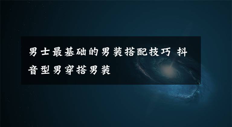 男士最基础的男装搭配技巧 抖音型男穿搭男装