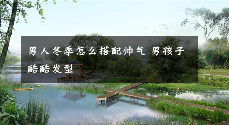 男人冬季怎么搭配帅气 男孩子酷酷发型