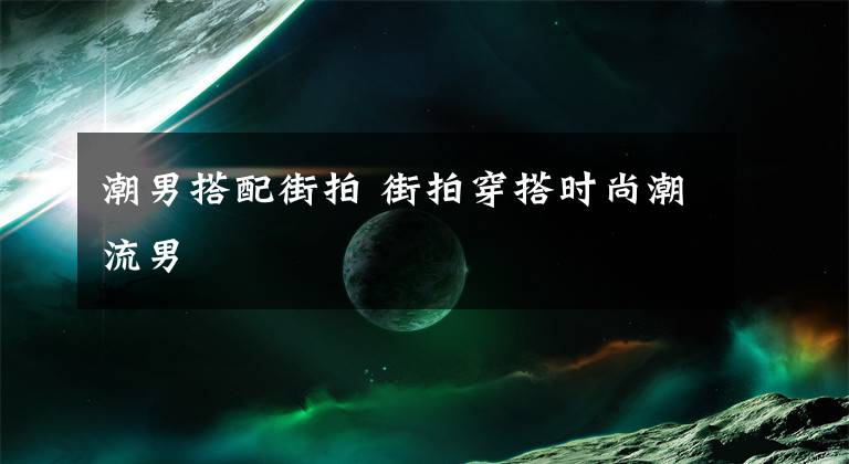 潮男搭配街拍 街拍穿搭时尚潮流男