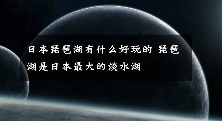 日本琵琶湖有什么好玩的 琵琶湖是日本最大的淡水湖