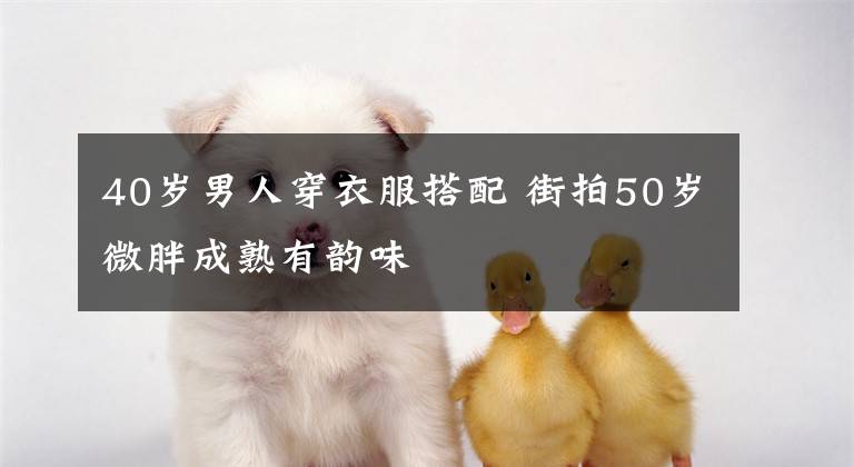 40岁男人穿衣服搭配 街拍50岁微胖成熟有韵味