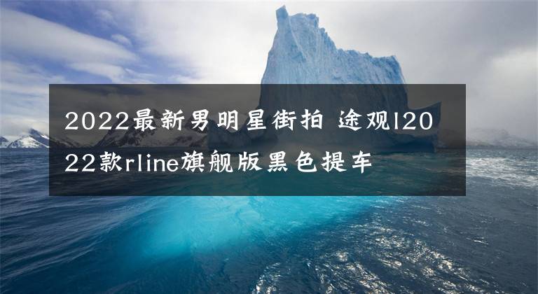 2022最新男明星街拍 途观l2022款rline旗舰版黑色提车