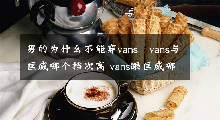 男的为什么不能穿vans vans与匡威哪个档次高 vans跟匡威哪个好