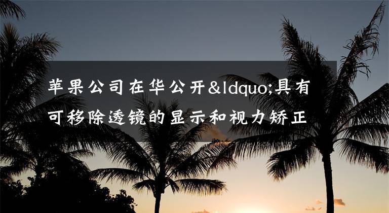 苹果公司在华公开“具有可移除透镜的显示和视力矫正系统”专利