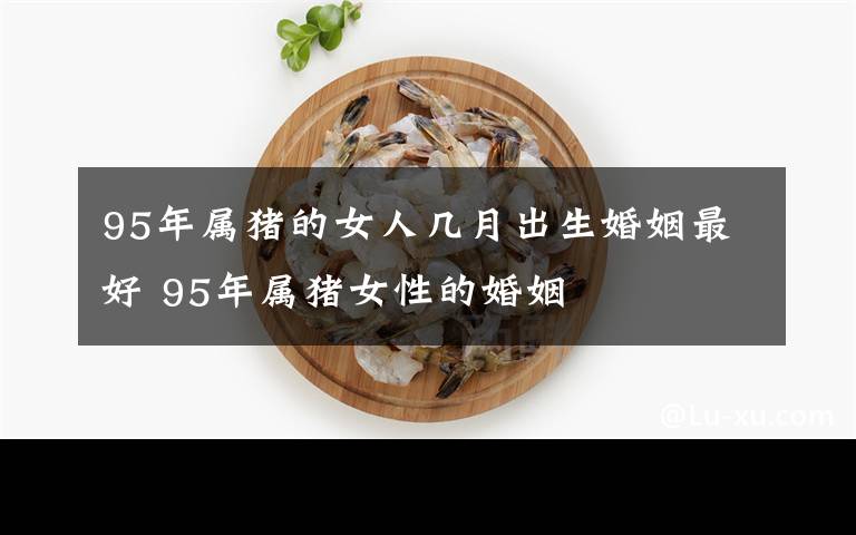 95年属猪的女人几月出生婚姻最好 95年属猪女性的婚姻