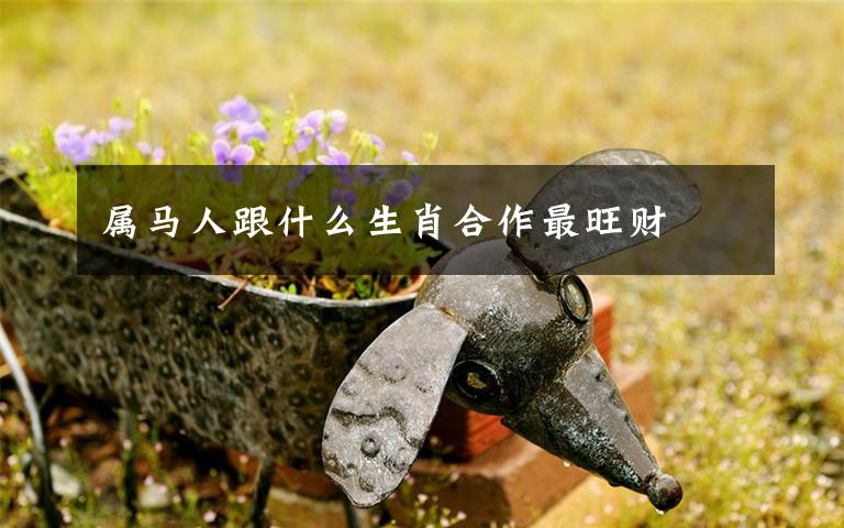 属马人跟什么生肖合作最旺财