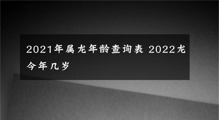2021年属龙年龄查询表 2022龙今年几岁