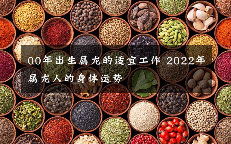 00年出生属龙的适宜工作 2022年属龙人的身体运势