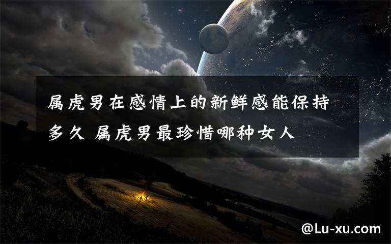 属虎男在感情上的新鲜感能保持多久 属虎男最珍惜哪种女人