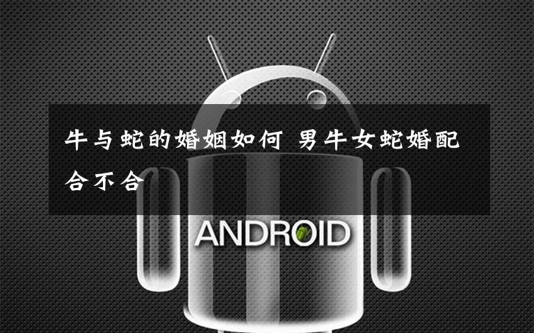 牛与蛇的婚姻如何 男牛女蛇婚配合不合