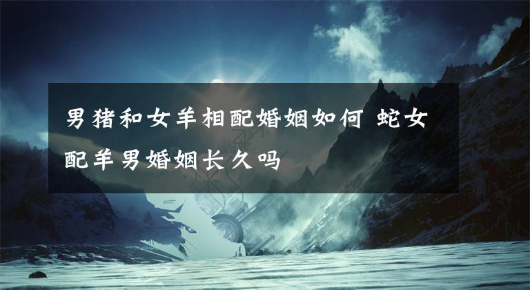 男猪和女羊相配婚姻如何 蛇女配羊男婚姻长久吗