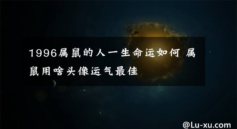 1996属鼠的人一生命运如何 属鼠用啥头像运气最佳