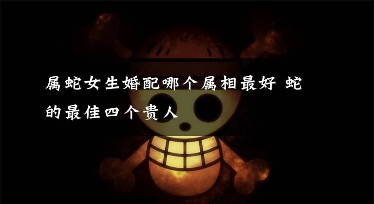 属蛇女生婚配哪个属相最好 蛇的最佳四个贵人