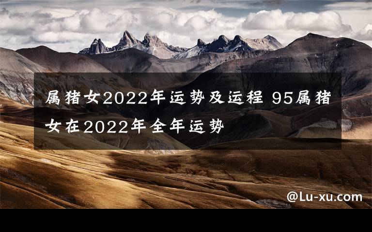 属猪女2022年运势及运程 95属猪女在2022年全年运势