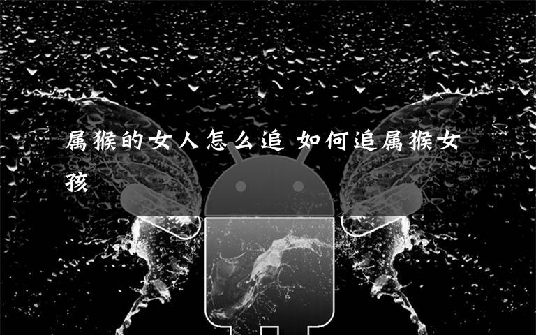 属猴的女人怎么追 如何追属猴女孩