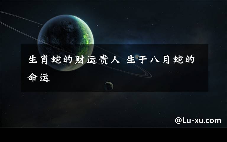 生肖蛇的财运贵人 生于八月蛇的命运