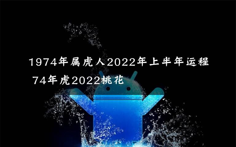 1974年属虎人2022年上半年运程 74年虎2022桃花