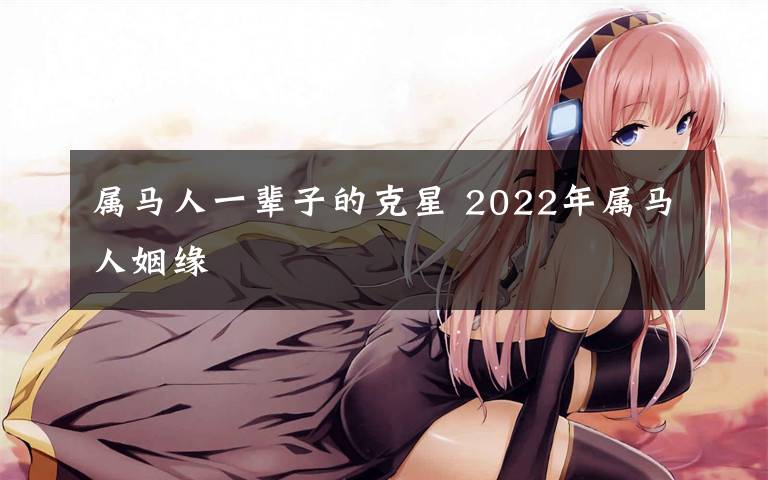 属马人一辈子的克星 2022年属马人姻缘