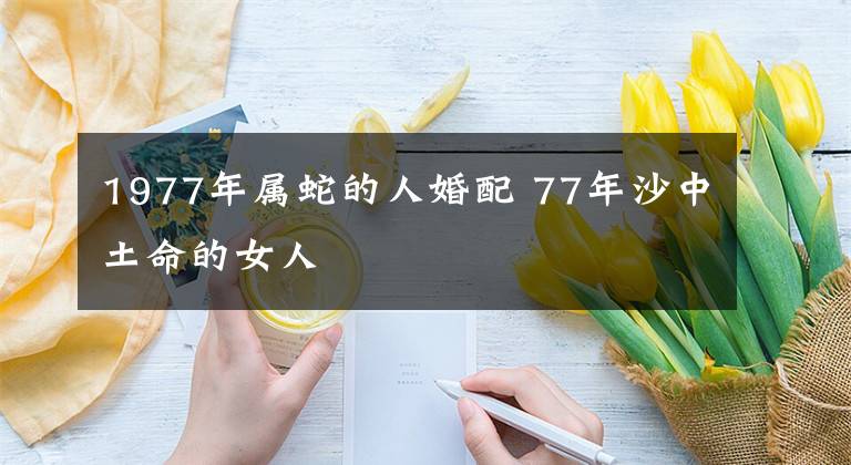 1977年属蛇的人婚配 77年沙中土命的女人