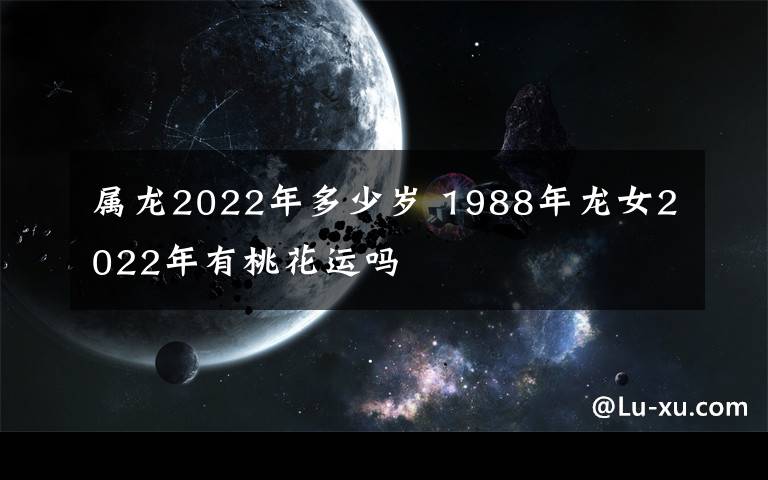 属龙2022年多少岁 1988年龙女2022年有桃花运吗