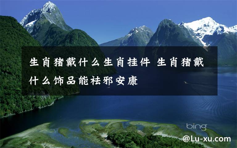 生肖猪戴什么生肖挂件 生肖猪戴什么饰品能祛邪安康