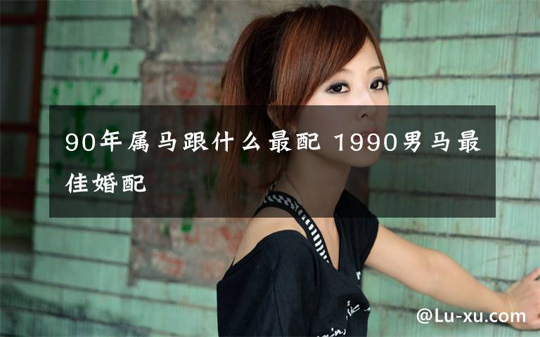 90年属马跟什么最配 1990男马最佳婚配
