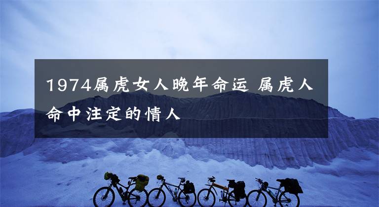 1974属虎女人晚年命运 属虎人命中注定的情人