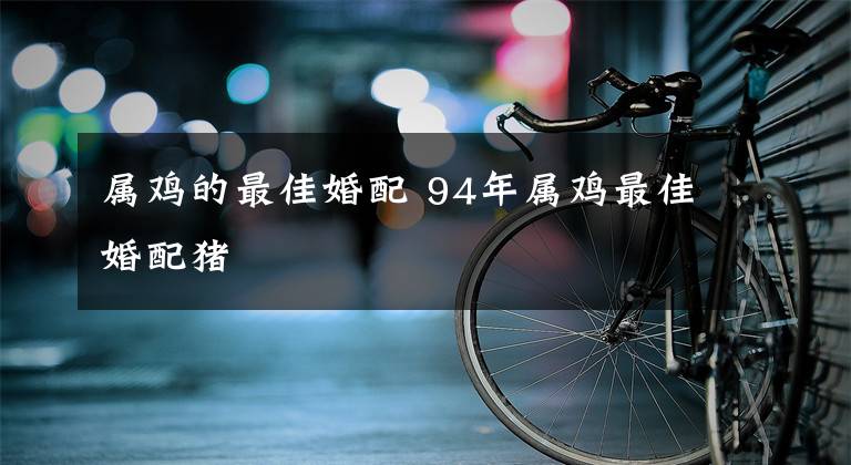 属鸡的最佳婚配 94年属鸡最佳婚配猪