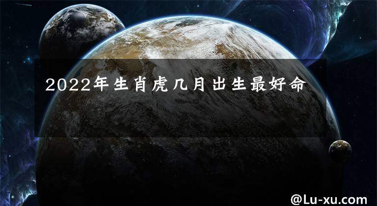 2022年生肖虎几月出生最好命