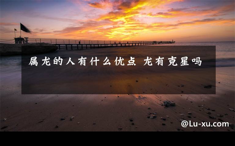 属龙的人有什么优点 龙有克星吗