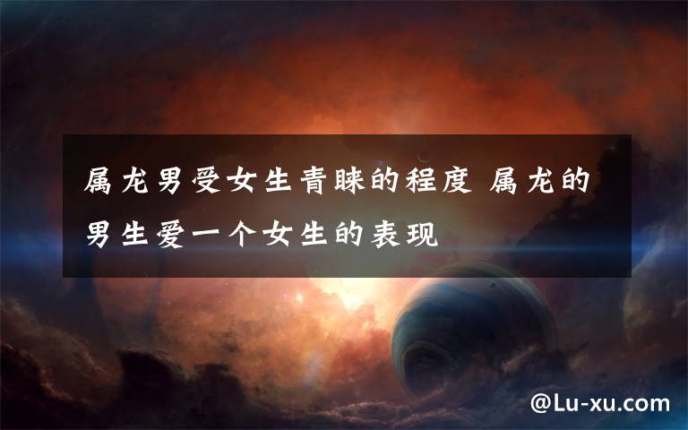 属龙男受女生青睐的程度 属龙的男生爱一个女生的表现