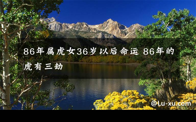 86年属虎女36岁以后命运 86年的虎有三劫