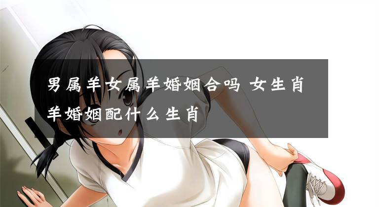 男属羊女属羊婚姻合吗 女生肖羊婚姻配什么生肖