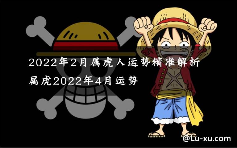 2022年2月属虎人运势精准解析 属虎2022年4月运势