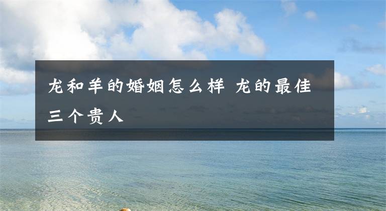 龙和羊的婚姻怎么样 龙的最佳三个贵人