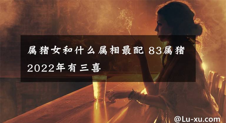 属猪女和什么属相最配 83属猪2022年有三喜