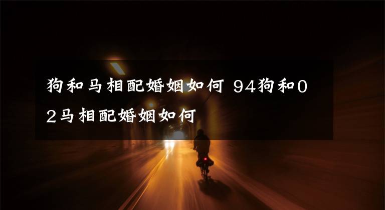 狗和马相配婚姻如何 94狗和02马相配婚姻如何